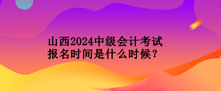 山西2024中級會計考試報名時間是什么時候？