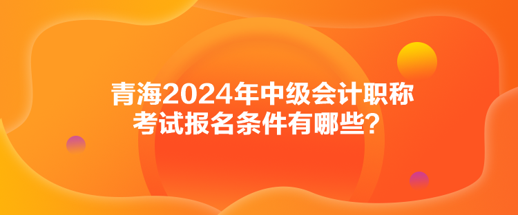 青海2024年中級(jí)會(huì)計(jì)職稱考試報(bào)名條件有哪些？