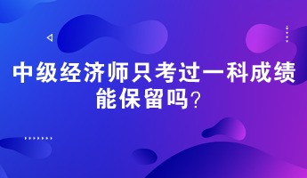 中級經(jīng)濟師只考過一科成績能保留嗎？