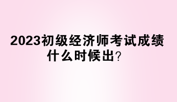 2023初級經濟師考試成績什么時候出？