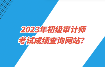 2023年初級審計師考試成績查詢網(wǎng)站？