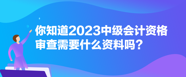 你知道2023中級會計資格審查需要什么資料嗎？