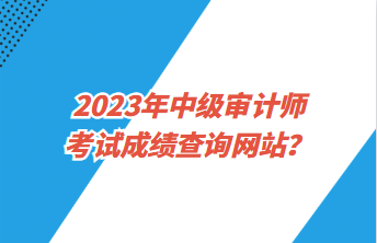 2023年中級審計師考試成績查詢網(wǎng)站？