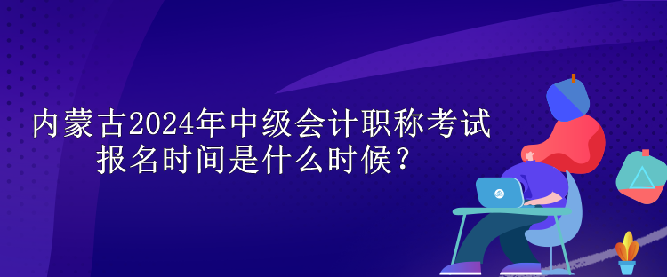 內(nèi)蒙古2024年中級會計職稱考試報名時間是什么時候？