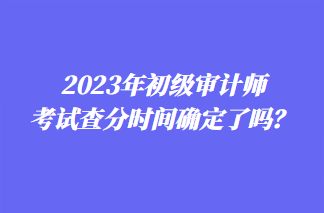 2023年初級(jí)審計(jì)師考試查分時(shí)間確定了嗎？