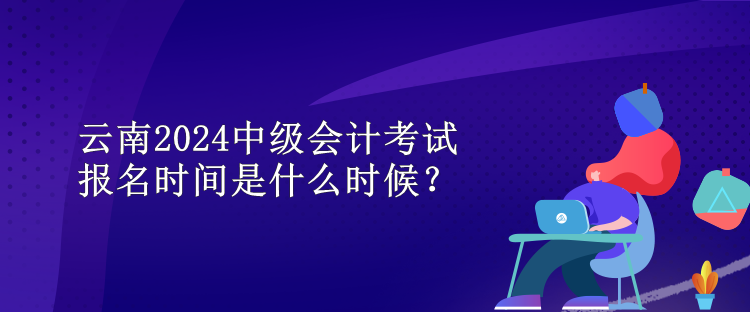 云南2024中級(jí)會(huì)計(jì)考試報(bào)名時(shí)間是什么時(shí)候？