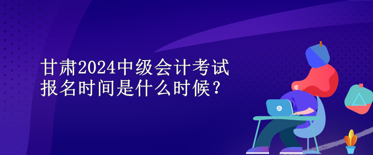 甘肅2024中級(jí)會(huì)計(jì)考試報(bào)名時(shí)間是什么時(shí)候？