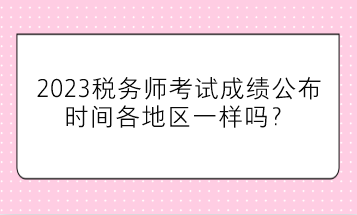 2023稅務(wù)師考試成績公布時間各地區(qū)一樣嗎？