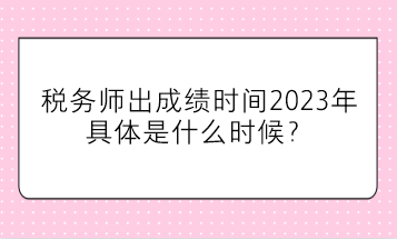 稅務(wù)師出成績時(shí)間2023年具體是什么時(shí)候？