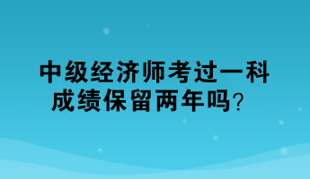 中級經(jīng)濟師考過一科，成績保留兩年嗎？