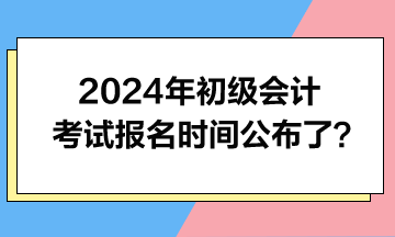 2024年初級(jí)會(huì)計(jì)考試報(bào)名時(shí)間公布了？