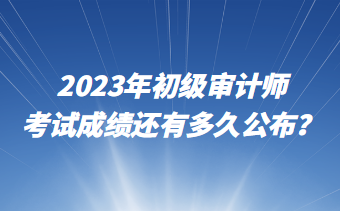 2023年初級(jí)審計(jì)師考試成績(jī)還有多久公布？