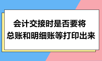 會(huì)計(jì)交接時(shí)是否要將總賬和明細(xì)賬等打印出來？