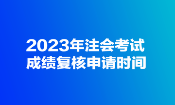 2023年注會考試成績復(fù)核申請時(shí)間