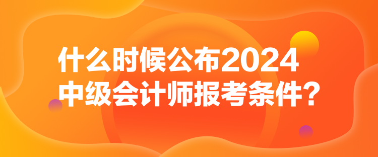 什么時(shí)候公布2024中級(jí)會(huì)計(jì)師報(bào)考條件？