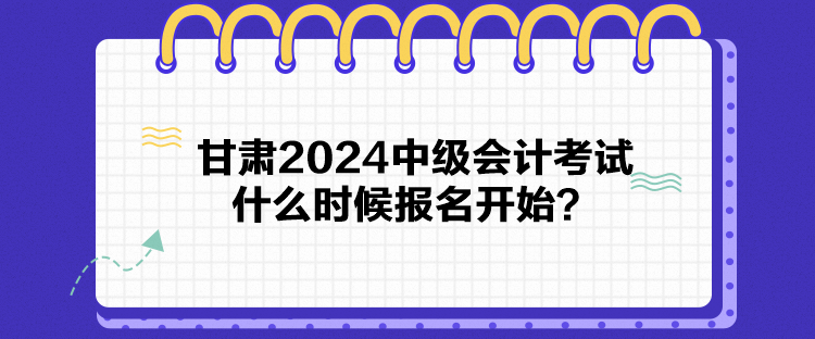 甘肅2024中級會計考試什么時候報名開始？