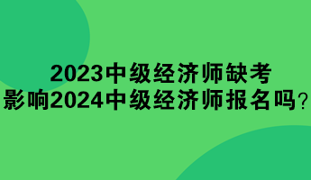 2023年中級經(jīng)濟師缺考 影響2024年中級經(jīng)濟師報名嗎？