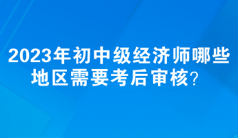 2023年初中級(jí)經(jīng)濟(jì)師哪些地區(qū)需要考后審核？