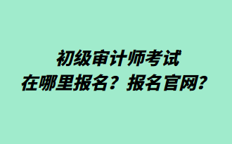 初級(jí)審計(jì)師考試在哪里報(bào)名？報(bào)名官網(wǎng)？