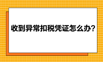 收到異常增值稅扣稅憑證該怎么辦？