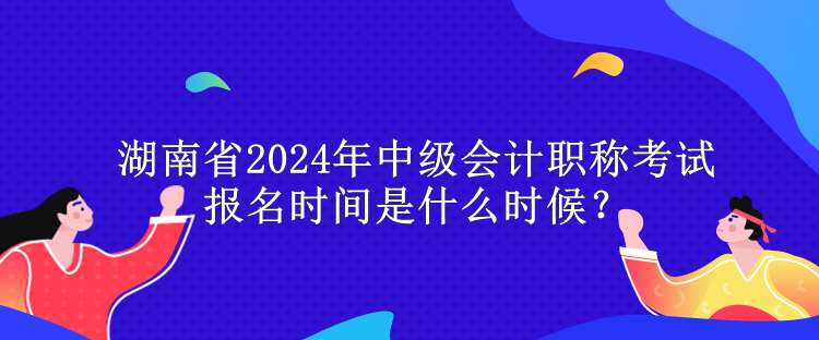 湖南省2024年中級會計職稱考試報名時間是什么時候？