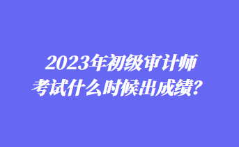 2023年初級(jí)審計(jì)師考試什么時(shí)候出成績(jī)？