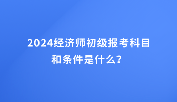 2024經(jīng)濟(jì)師初級報考科目和條件是什么？