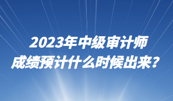 2023年中級(jí)審計(jì)師成績預(yù)計(jì)什么時(shí)候出來？