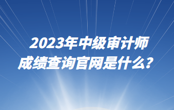 2023年中級審計師成績查詢官網(wǎng)是什么？