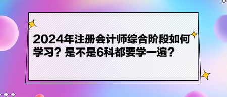 2024年注冊會計師綜合階段如何學(xué)習(xí)？是不是6科都要學(xué)一遍？