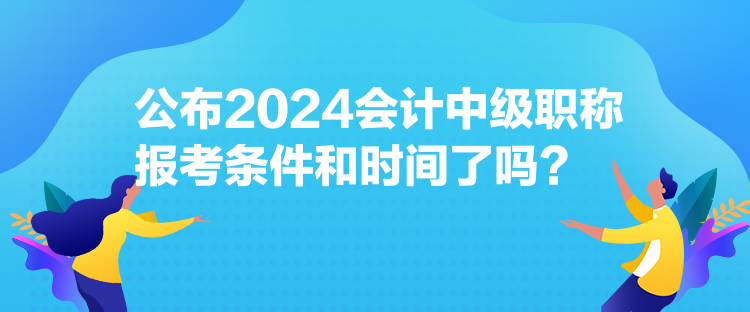 公布2024會計中級職稱報考條件和時間了嗎？