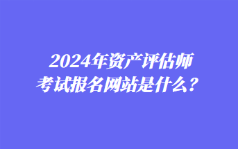 2024年資產(chǎn)評(píng)估師考試報(bào)名網(wǎng)站是什么？