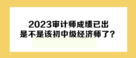 2023年審計(jì)師成績(jī)已出，下一個(gè)是不是該初中級(jí)經(jīng)濟(jì)師了？