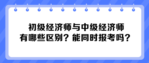 初級(jí)經(jīng)濟(jì)師與中級(jí)經(jīng)濟(jì)師有哪些區(qū)別？能同時(shí)報(bào)考嗎？