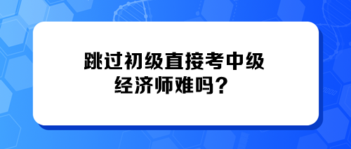 跳過(guò)初級(jí)直接考中級(jí)經(jīng)濟(jì)師難嗎？