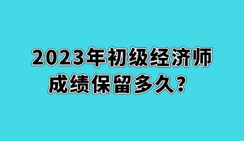 2023年初級經(jīng)濟師成績保留多久？