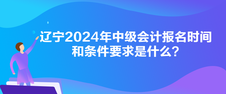 遼寧2024年中級會計報名時間和條件要求是什么？