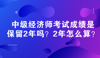 中級經(jīng)濟師考試成績是保留2年嗎？2年怎么算？