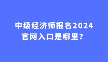 中級(jí)經(jīng)濟(jì)師報(bào)名2024官網(wǎng)入口是哪里？