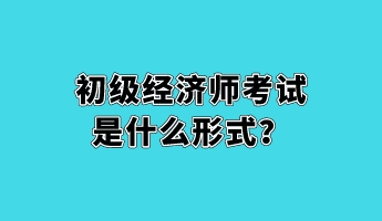 初級經(jīng)濟師考試是什么形式？