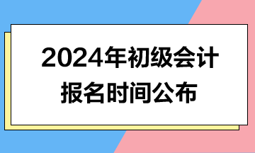 2024年初級(jí)會(huì)計(jì)報(bào)名時(shí)間公布