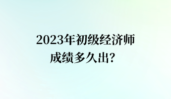 2023年初級經(jīng)濟師成績多久出？