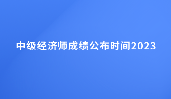 中級(jí)經(jīng)濟(jì)師成績(jī)公布時(shí)間2023