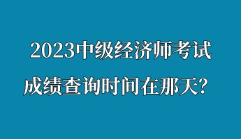 2023中級(jí)經(jīng)濟(jì)師考試成績(jī)查詢時(shí)間在那天？