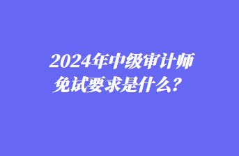 2024年中級(jí)審計(jì)師免試要求是什么？