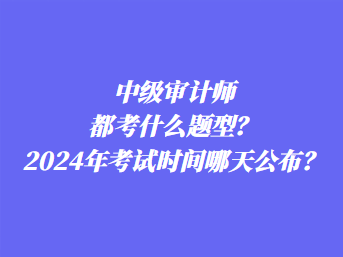 中級審計師都考什么題型？2024年考試時間哪天公布？