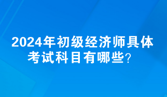 2024年初級(jí)經(jīng)濟(jì)師具體考試科目有哪些？