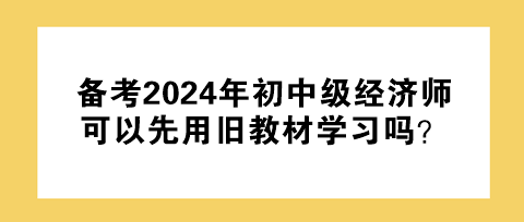 備考2024年初中級經(jīng)濟師 可以先用舊教材學習嗎？