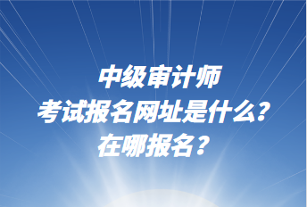 中級審計師考試報名網(wǎng)址是什么？在哪報名？