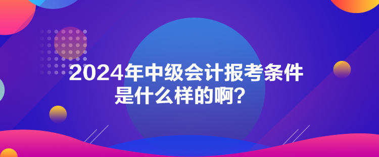 2024年中級會計報考條件是什么樣的??？